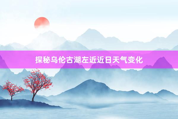 探秘乌伦古湖左近近日天气变化